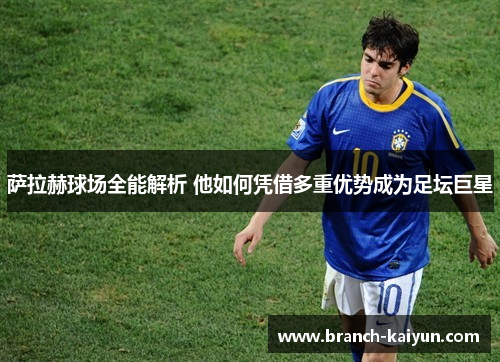 萨拉赫球场全能解析 他如何凭借多重优势成为足坛巨星